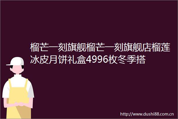 榴芒一刻旗舰榴芒一刻旗舰店榴莲冰皮月饼礼盒4996枚冬季搭