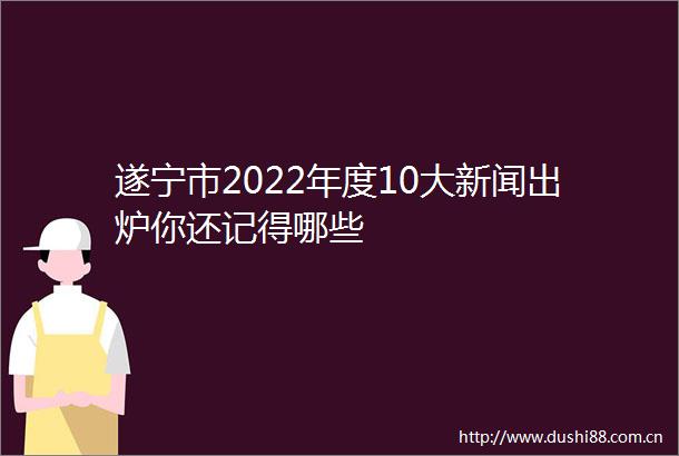 遂宁市2022年度10大新闻出炉你还记得哪些