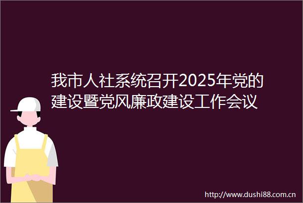 我市人社系统召开2025年党的建设暨党风廉政建设工作会议