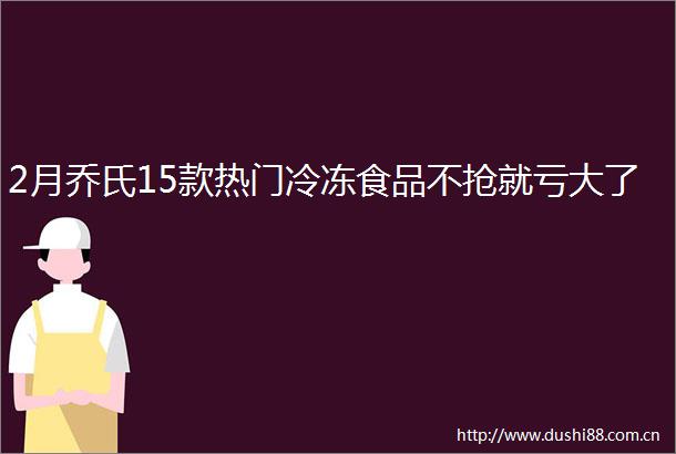 2月乔氏15款热门冷冻食品不抢就亏大了