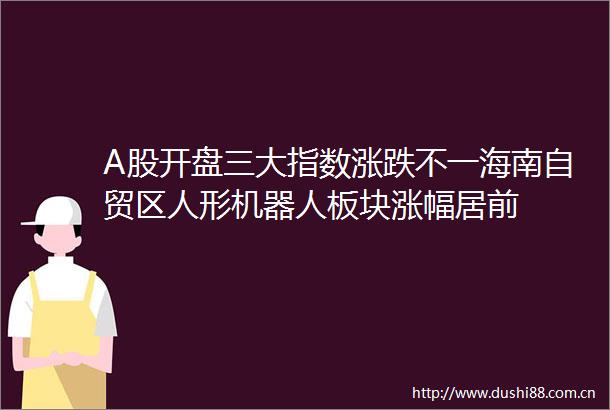 A股开盘三大指数涨跌不一海南自贸区人形机器人板块涨幅居前