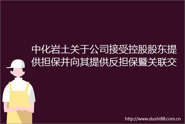 中化岩土关于公司接受控股股东提供担保并向其提供反担保暨关联交易的公告