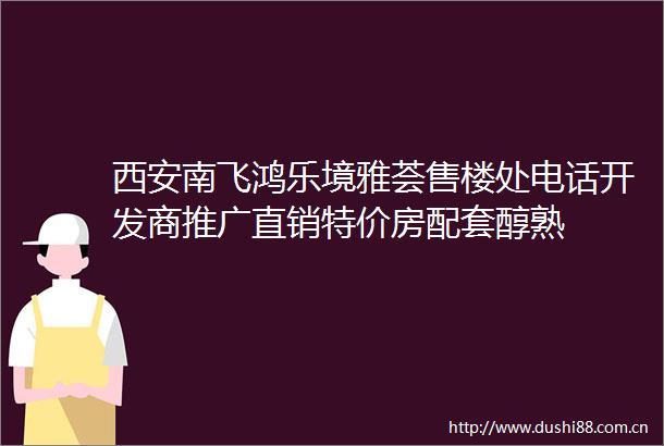 西安南飞鸿乐境雅荟售楼处电话开发商推广直销特价房配套醇熟