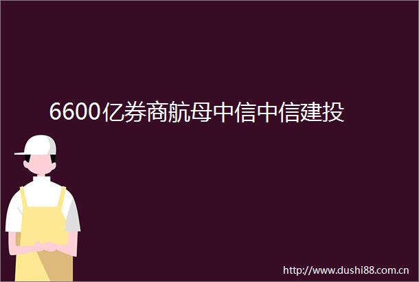 6600亿券商航母中信中信建投