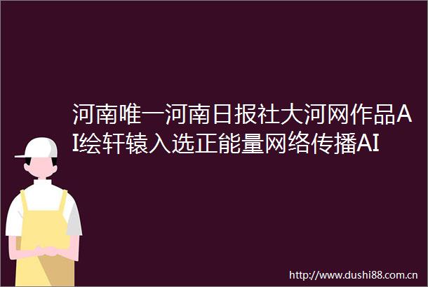 河南唯一河南日报社大河网作品AI绘轩辕入选正能量网络传播AI精品案例