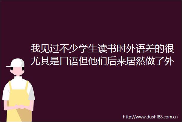 我见过不少学生读书时外语差的很尤其是口语但他们后来居然做了外贸这一行