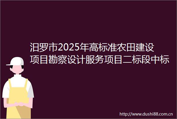 汨罗市2025年高标准农田建设项目勘察设计服务项目二标段中标候选人公示