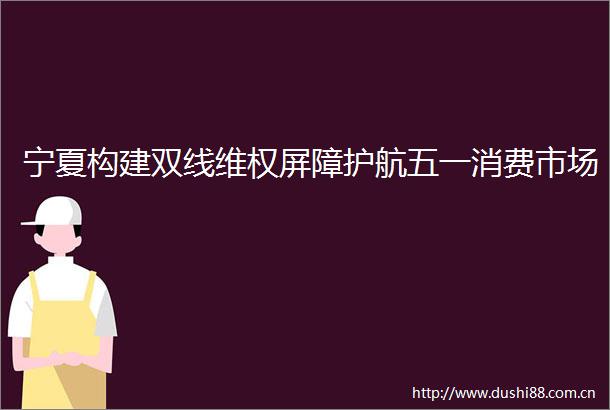 宁夏构建双线维权屏障护航五一消费市场