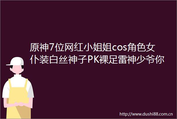 原神7位网红小姐姐cos角色女仆装白丝神子PK裸足雷神少爷你选谁