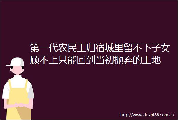 第一代农民工归宿城里留不下子女顾不上只能回到当初抛弃的土地