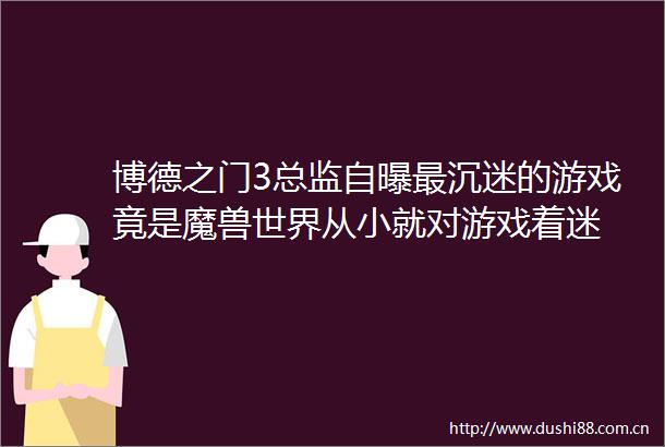 博德之门3总监自曝最沉迷的游戏竟是魔兽世界从小就对游戏着迷