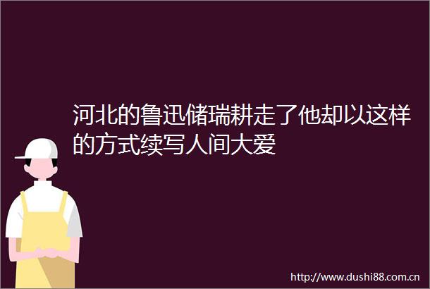 河北的鲁迅储瑞耕走了他却以这样的方式续写人间大爱