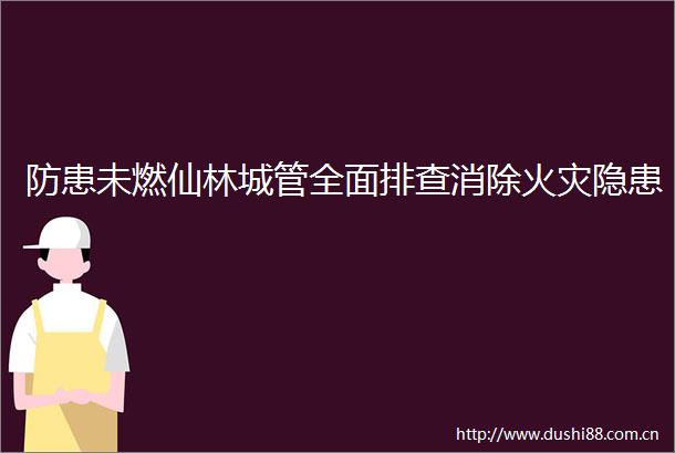 防患未燃仙林全面排查消除火灾隐患