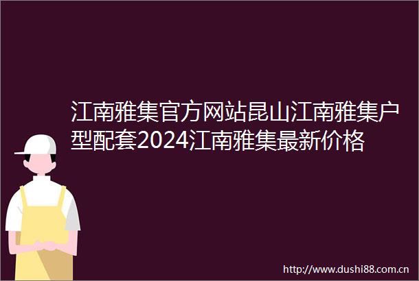江南雅集官方网站昆山江南雅集户型配套2024江南雅集最新价格