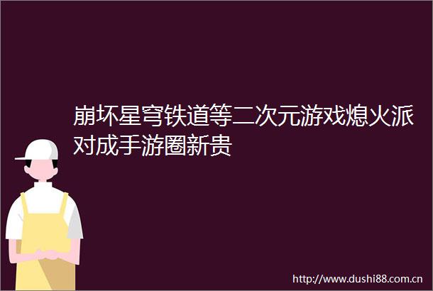 崩坏星穹铁道等二次元游戏熄火派对成手游圈新贵