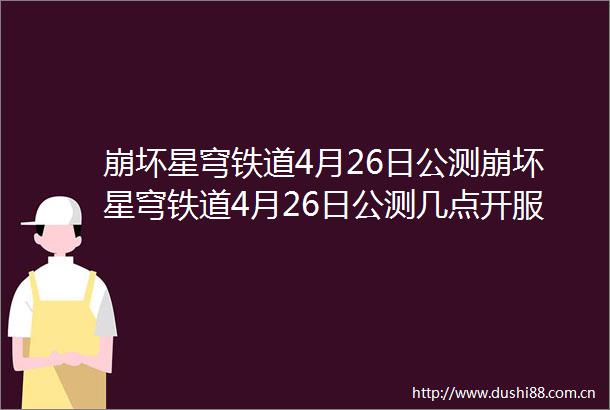 崩坏星穹铁道4月26日公测崩坏星穹铁道4月26日公测几点开服