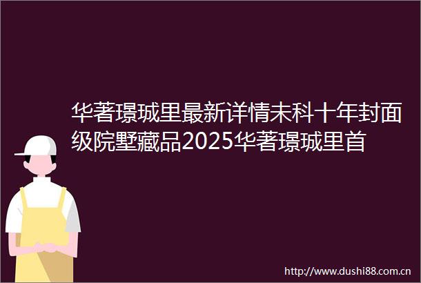 华著璟珹里最新详情未科十年封面级院墅藏品2025华著璟珹里首页网站楼盘详情户型细节楼盘价格售楼处位置地铁距离