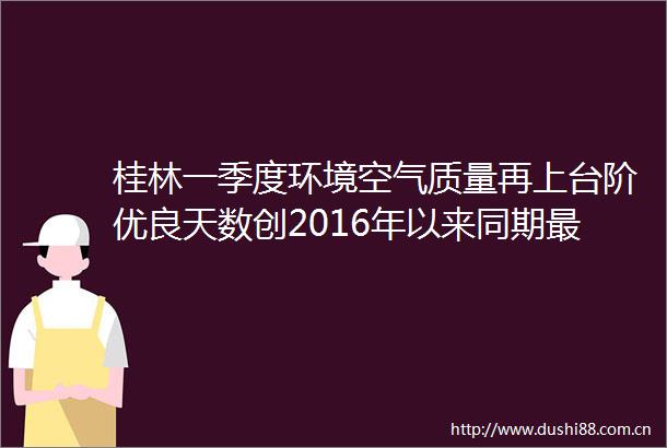 桂林一季度环境空气质量再上台阶优良天数创2016年以来同期最高确保桂林蓝还有这些大招