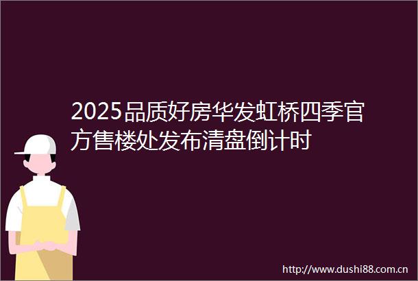 2025品质好房华发虹桥四季官方售楼处发布清盘倒计时