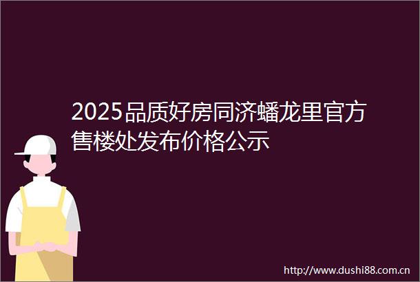 2025品质好房同济蟠龙里官方售楼处发布价格公示
