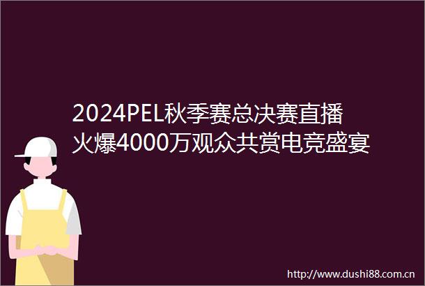 2024PEL秋季赛总决赛直播火爆4000万观众共赏电竞盛宴