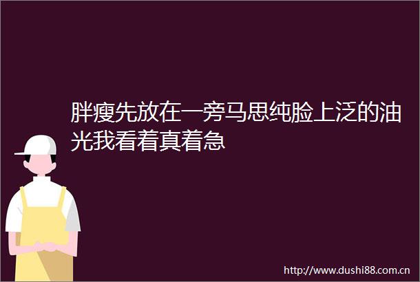 胖瘦先放在一旁马思纯脸上泛的油光我看着真着急