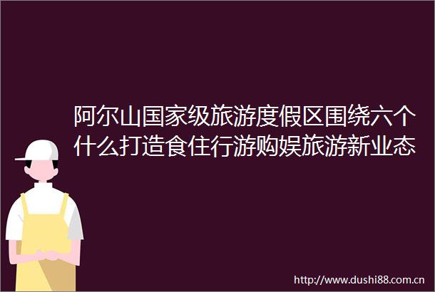 阿尔山级旅游度假区围绕六个什么打造食住行游购娱旅游新业态