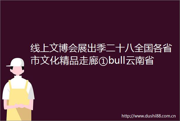 线上文博会展出季二十八全国各省市文化精品走廊①bull云南省保山市优质文化产业机构推介