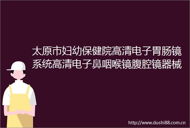 太原市妇幼保健院高清电子胃肠镜系统高清电子鼻咽喉镜腹腔镜器械等设备公开招标采购的采购公告