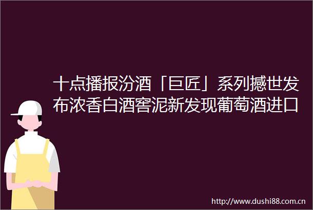十点播报汾酒「巨匠」系列撼世发布浓香白酒窖泥新发现葡萄酒进口额大增