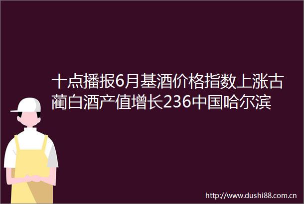 十点播报6月基酒价格指数上涨古蔺白酒产值增长236哈尔滨国际啤酒节开幕