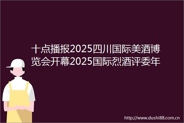 十点播报2025四川国际美酒博览会开幕2025国际烈酒评委年会在绵竹隆重召开5月啤酒出口量增长529