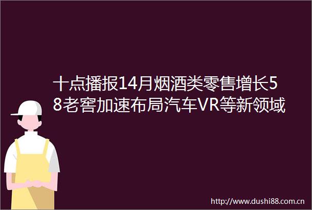 十点播报14月烟酒类零售增长58老窖加速布局汽车VR等新领域京东超市酒类自营GMV增35