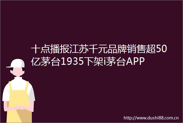 十点播报江苏千元品牌销售超50亿茅台1935下架i茅台APP劲牌科技新成果国际领先
