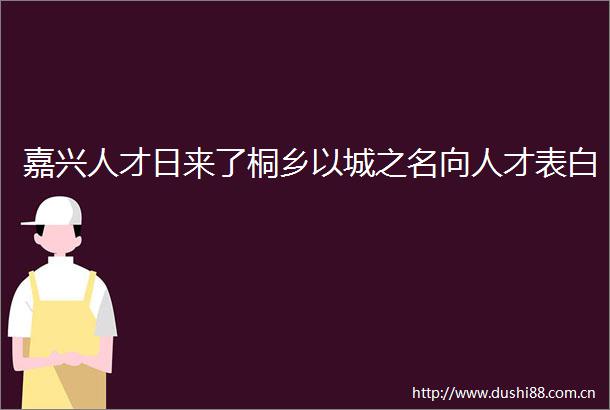 嘉兴人才日来了桐乡以城之名向人才表白