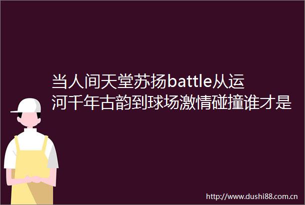 当人间天堂苏扬battle从运河千年古韵到球场碰撞谁才是江南顶流
