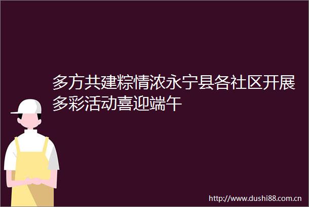 多方共建粽情浓永宁县各社区开展多彩活动喜迎端午