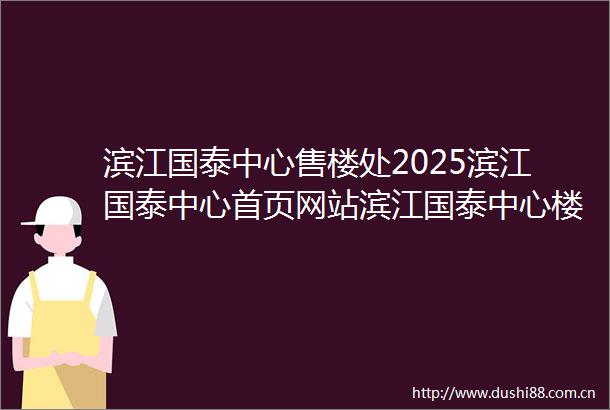 滨江国泰中心售楼处2025滨江国泰中心首页网站滨江国泰中心楼盘价格详情户型配套