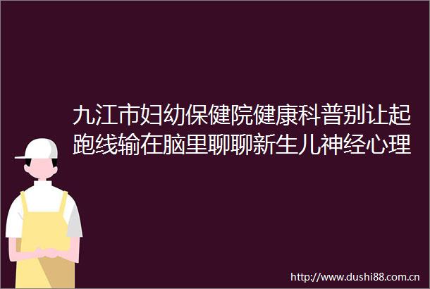 九江市妇幼保健院健康科普别让起跑线输在脑里聊聊新生儿神经心理发育关键期