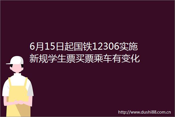 6月15日起国铁12306实施新规学生票买票乘车有变化