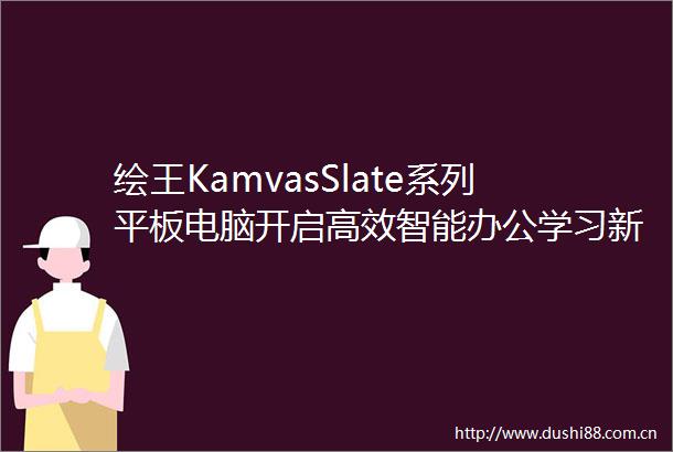 绘王KamvasSlate系列平板电脑开启高效智能办公学习新体验