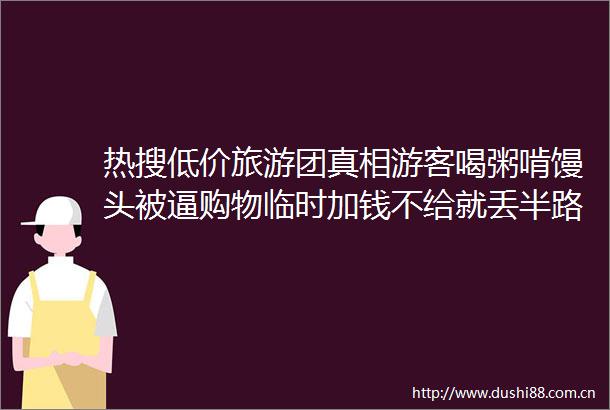 热搜低价旅游团真相游客喝粥啃馒头被逼购物临时加钱不给就丢半路