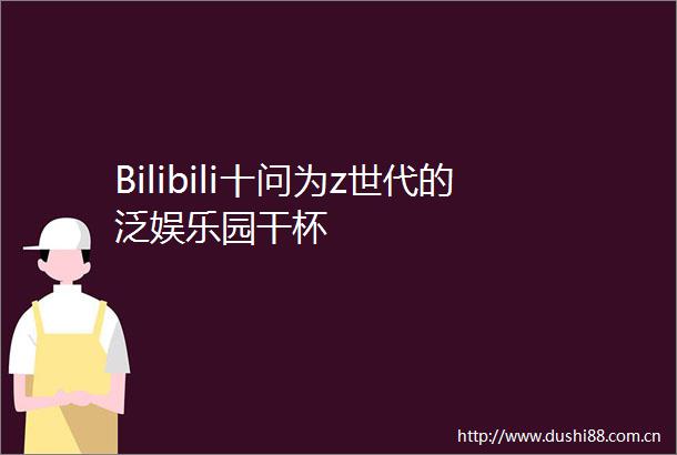 Bilibili十问为z世代的泛娱乐园干杯