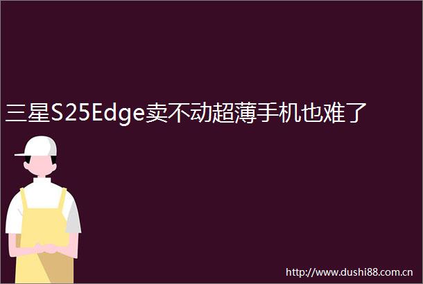 三星S25Edge卖不动超薄手机也难了