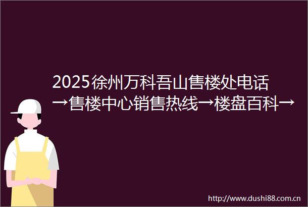 2025徐州万科吾山售楼处电话→售楼中心销售热线→楼盘百科→首页网站→24小时项目营销热线