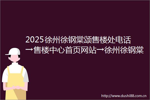 2025徐州徐钢棠颂售楼处电话→售楼中心首页网站→徐州徐钢棠颂楼盘百科详情→项目24小时电话