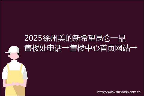 2025徐州美的新希望昆仑一品售楼处电话→售楼中心首页网站→美的新希望昆仑一品楼盘百科详情→24小时热线电话售楼处