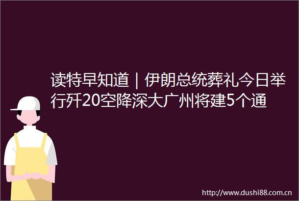 读特早知道｜伊朗总统葬礼今日举行歼20空降深大广州将建5个通用机场