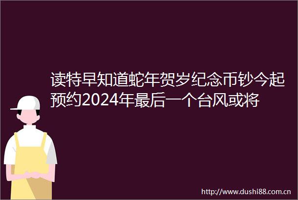 读特早知道蛇年贺岁纪念币钞今起预约2024年最后一个台风或将登场医保个人账户年底清零假的