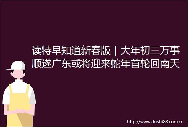 读特早知道新春版｜大年初三万事顺遂广东或将迎来蛇年首轮回南天